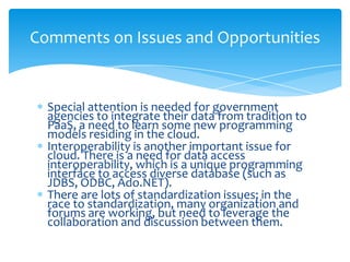 Comments on Issues and Opportunities


  Special attention is needed for government
  agencies to integrate their data from tradition to
  PaaS, a need to learn some new programming
  models residing in the cloud.
  Interoperability is another important issue for
  cloud. There is a need for data access
  interoperability, which is a unique programming
  interface to access diverse database (such as
  JDBS, ODBC, Ado.NET).
  There are lots of standardization issues; in the
  race to standardization, many organization and
  forums are working, but need to leverage the
  collaboration and discussion between them.
 
