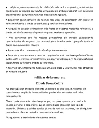 • Mejorar permanentemente la calidad de vida de los empleados, brindándoles
condiciones de trabajo adecuadas, generando un ambiente laboral y un desarrollo
organizacional que propicie en ellos el sentido de equidad.
• Establecer continuamente las normas más altas de satisfacción del cliente en
nuestra industria, a través de productos y servicios innovadores.
• Asegurar la posición competitiva más fuerte en nuestros mercados relevantes, a
través del diseño creativo de productos y una excelencia operativa.
• Nos asociamos con los mejores proveedores del mundo, fortaleciendo
oportunidades de negocios por Internet para brindar valor agregado tanto al
Grupo como a nuestros clientes.
• Ser reconocidos como un empleador de primera elección.
• Demostrar continuamente nuestro compromiso hacia un desempeño ambiental
sustentable y representar visiblemente un papel de liderazgo en la responsabilidad
social dentro de nuestro ámbito de influencia.
• Tener un sano desempeño financiero de largo plazo y las acciones más atractivas
en nuestra industria.
Políticas de la empresa
Clouds From Colors
*Se preocupa por brindarle al cliente un servicio de alta calidad, tenemos un
conocimiento amplio de las necesidades gracias a las encuestas realizadas
mensualmente
*Como parte de nuestro objetivo principal, nos preocupamos por resaltar la
imagen personal o corporativa que el cliente busca al realizar este tipo de
inversión. Eficiencia y calidad son los pilares de nuestras acciones, son el requisito
que se busca obtener de todos nuestros colaboradores.
*Aseguramos el crecimiento de nuestras ventas
 