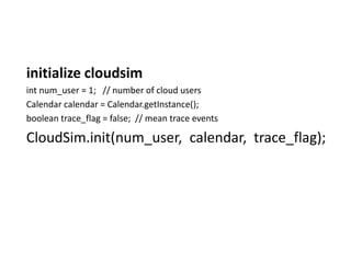initialize cloudsim
int num_user = 1; // number of cloud users
Calendar calendar = Calendar.getInstance();
boolean trace_flag = false; // mean trace events
CloudSim.init(num_user, calendar, trace_flag);
 