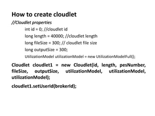 How to create cloudlet
//Cloudlet properties
int id = 0; //cloudlet id
long length = 40000; //cloudlet length
long fileSize = 300; // cloudlet file size
long outputSize = 300;
UtilizationModel utilizationModel = new UtilizationModelFull();
Cloudlet cloudlet1 = new Cloudlet(id, length, pesNumber,
fileSize, outputSize, utilizationModel, utilizationModel,
utilizationModel);
cloudlet1.setUserId(brokerId);
 