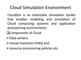Cloud Simulation Environment
CloudSim is an extensible simulation toolkit
that enables modeling and simulation of
Cloud computing systems and application
provisioning environments.
Components of Cloud
Data centers,
virtual machines (VMs) and
resource provisioning policies etc.
 