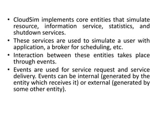• CloudSim implements core entities that simulate
resource, information service, statistics, and
shutdown services.
• These services are used to simulate a user with
application, a broker for scheduling, etc.
• Interaction between these entities takes place
through events.
• Events are used for service request and service
delivery. Events can be internal (generated by the
entity which receives it) or external (generated by
some other entity).
 