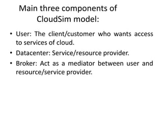 Main three components of
CloudSim model:
• User: The client/customer who wants access
to services of cloud.
• Datacenter: Service/resource provider.
• Broker: Act as a mediator between user and
resource/service provider.
 