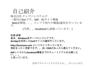 自己紹介
株式会社 クレヴァシステムズ
・都内のSierです。SAP、ECサイト構築
Web系開発、、、インフラ周りの構築/運用をやっていま
す。
(当然、、cloudstackも頑張っています。)
松浦 直樹
基本、Windows系サーバエンジニアです。
XenAppを利用したSaaSサイトの運用やっています。
http://kumozaru.com というサイトやっています。
現状まったく更新できず。。良いCMSがあったら教えてください。
HWレイヤからcloudstack構築までのチュートリアルを公開した
い。。。
と思っています。
自作プライベートクラウドとか、、やっています。
 