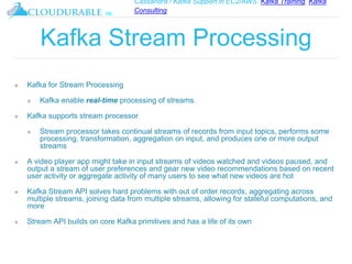 Cassandra / Kafka Support in EC2/AWS. Kafka Training, Kafka
Consulting
™
Kafka Stream Processing
❖ Kafka for Stream Processing
❖ Kafka enable real-time processing of streams.
❖ Kafka supports stream processor
❖ Stream processor takes continual streams of records from input topics, performs some
processing, transformation, aggregation on input, and produces one or more output
streams
❖ A video player app might take in input streams of videos watched and videos paused, and
output a stream of user preferences and gear new video recommendations based on recent
user activity or aggregate activity of many users to see what new videos are hot
❖ Kafka Stream API solves hard problems with out of order records, aggregating across
multiple streams, joining data from multiple streams, allowing for stateful computations, and
more
❖ Stream API builds on core Kafka primitives and has a life of its own
 