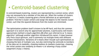 • Centroid-based clustering
In centroid-based clustering, clusters are represented by a central vector, which
may not necessarily be a member of the data set. When the number of clusters
is fixed to k, k-means clustering gives a formal definition as an optimization
problem: find the k cluster centers and assign the objects to the nearest cluster
center, such that the squared distances from the cluster are minimized.
The optimization problem itself is known to be NP-hard, and thus the common
approach is to search only for approximate solutions. A particularly well known
approximate method is Lloyd's algorithm,[8] often just referred to as "k-means
algorithm" (although another algorithm introduced this name). It does however
only find a local optimum, and is commonly run multiple times with different
random initializations. Variations of k-means often include such optimizations as
choosing the best of multiple runs, but also restricting the centroids to members
of the data set (k-medoids), choosing medians (k-medians clustering), choosing
the initial centers less randomly (k-means++) or allowing a fuzzy cluster
assignment (fuzzy c-means).
 