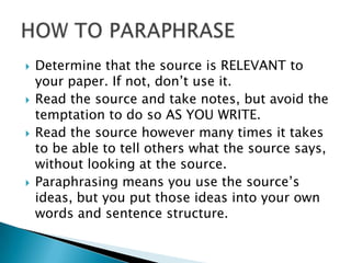    Determine that the source is RELEVANT to
    your paper. If not, don’t use it.
   Read the source and take notes, but avoid the
    temptation to do so AS YOU WRITE.
   Read the source however many times it takes
    to be able to tell others what the source says,
    without looking at the source.
   Paraphrasing means you use the source’s
    ideas, but you put those ideas into your own
    words and sentence structure.
 