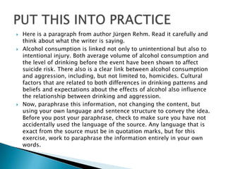    Here is a paragraph from author Jürgen Rehm. Read it carefully and
    think about what the writer is saying.
   Alcohol consumption is linked not only to unintentional but also to
    intentional injury. Both average volume of alcohol consumption and
    the level of drinking before the event have been shown to affect
    suicide risk. There also is a clear link between alcohol consumption
    and aggression, including, but not limited to, homicides. Cultural
    factors that are related to both differences in drinking patterns and
    beliefs and expectations about the effects of alcohol also influence
    the relationship between drinking and aggression.
   Now, paraphrase this information, not changing the content, but
    using your own language and sentence structure to convey the idea.
    Before you post your paraphrase, check to make sure you have not
    accidentally used the language of the source. Any language that is
    exact from the source must be in quotation marks, but for this
    exercise, work to paraphrase the information entirely in your own
    words.
 