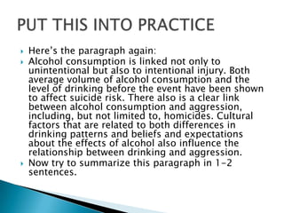    Here’s the paragraph again:
   Alcohol consumption is linked not only to
    unintentional but also to intentional injury. Both
    average volume of alcohol consumption and the
    level of drinking before the event have been shown
    to affect suicide risk. There also is a clear link
    between alcohol consumption and aggression,
    including, but not limited to, homicides. Cultural
    factors that are related to both differences in
    drinking patterns and beliefs and expectations
    about the effects of alcohol also influence the
    relationship between drinking and aggression.
   Now try to summarize this paragraph in 1-2
    sentences.
 