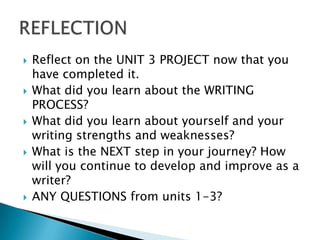    Reflect on the UNIT 3 PROJECT now that you
    have completed it.
   What did you learn about the WRITING
    PROCESS?
   What did you learn about yourself and your
    writing strengths and weaknesses?
   What is the NEXT step in your journey? How
    will you continue to develop and improve as a
    writer?
   ANY QUESTIONS from units 1-3?
 