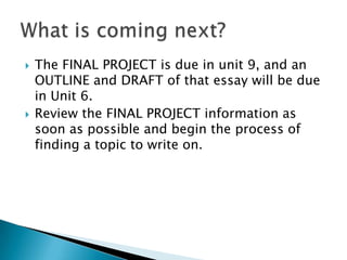    The FINAL PROJECT is due in unit 9, and an
    OUTLINE and DRAFT of that essay will be due
    in Unit 6.
   Review the FINAL PROJECT information as
    soon as possible and begin the process of
    finding a topic to write on.
 