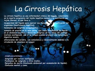 La Cirrosis Hepática La cirrosis hepática es una enfermedad crónica del  hígado , consistente en la muerte progresiva del tejido hepático normal y su sustitución por tejido fibroso, lo que lleva a: incapacidad del hígado para ejercer sus funciones de detoxificación del organismo (insuficiencia hepática).  fenómenos de sangrado (coagulopatía).  aumento de presión en la vena porta, que causa acumulación de líquido en el abdomen (ascitis) y dilatación peligrosa de las venas del esófago (varices esofágicas), que si se rompen pueden producir una hemorragia digestiva severa.  alteraciones del cerebro, con somnolencia y desorientación debidos a la circulación de amoníaco en sangre COMPLICACIONES Sangrado por varices esofágicas.  Fenómenos de sangrado a otros niveles.  Episodios de ascitis (hinchazón abdominal por acumulación de líquido).  Confusión mental y coma.  