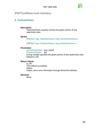 PDF CMD SDK


IPDFTextWatermark Interface

6. TextColorGreen


     Description
           TextColorGreen property controls the green portion of text
           watermark color.

     Syntax
           HRESULT get_TextColorGreen ( long *psTextColorGreen );

            HRESULT put_TextColorGreen ( long sTextColorGreen );

     Parameters
          psTextColorGreen [out, retval]
          sTextColorGreen [in]
          A long variable specifies the green portion of text watermark color.
          Default is 120.

     Return Values
           S_OK
           The method succeeded.
           Others
           Failed, return error information through IErrorInfo Interface.

     Remarks
          None




                                                                            188
 