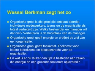 Wessel Berkman zegt het zo
 Organische groei is die groei die ontstaat doordat
individuele medewerkers, teams en de organisatie als
totaal verbeterd zijn. Welke bestuurder en manager wil
dat niet? Verbeteren is de hoofdtaak van de manager.
 Organische groei geeft energie en creëert de ziel van
een organisatie.
 Organische groei geeft toekomst. Toekomst voor
iedere betrokkene en bestaansrecht voor de
organisatie.
 En wat is er nu leuker dan tijd te besteden aan zaken
die energie en een gezonde toekomst opleveren?
 
