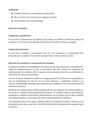 Insuficiente
● Artefactos directos no encontrados yo inadecuados
● No se encuentra otra evidencia que soporte la práctica
● Se han notado una o más debilidades
Fases de la evaluación
Preparación y planificación
En esta fase se seleccionaran los objetivos de la mejora, se definirá el método de captura de
evidencias, etc. Esta fase será realizada conjuntamente el auditor principal y el auditor.
Preparación de Revisión
En esta fase se estudia si los proyectos que van a ser evaluados y la organización está
preparada para la auditoría. Es necesario que esta fase se realice al menos una vez.
Ejecución de la auditoría y comunicación de resultados
El equipo de auditoría irá comprobando las prácticas de las áreas de proceso, comprobando el
estado de implementación en el que se encuentran. Para ello, revisará los indicadores de
implementación de la práctica (PII). A cada una de las prácticas se le dará una calificación en
función de las evidencias encontradas.
Una vez se dé por finalizada la auditoría, el equipo preparará un informe en el que detalla el
nivel de cumplimiento de cada una de las metas (genéricas y específicas), prácticas y el
conjunto de debilidades detectadas que terminaran por establecer el nivel de cumplimiento de
cada área de proceso.
Partiendo de lo anteriormente descrito podemos afirmar que contamos con evidencia objetiva y
se cuenta con artefacto directo (documento de diseño), un artefacto indirecto (documento de
aprobación) y también una afirmación (teleconferencia con el cliente) que da como resultado
una evidencia objetiva en esta etapa del ciclo de vida de desarrollo de software.
Si se pretende evaluar otras etapas debemos definir los artefactos directos e indirectos y las
afirmaciones para cada una de ellas. De esta forma tendremos la propuesta de evaluación para
la empresa.
 