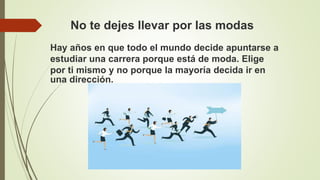 No te dejes llevar por las modas
Hay años en que todo el mundo decide apuntarse a
estudiar una carrera porque está de moda. Elige
por ti mismo y no porque la mayoría decida ir en
una dirección.
 