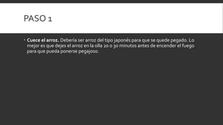 PASO 1
 Cuece el arroz. Debería ser arroz del tipo japonés para que se quede pegado. Lo
mejor es que dejes el arroz en la olla 20 o 30 minutos antes de encender el fuego
para que pueda ponerse pegajoso.
 