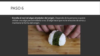 PASO 6
 Enrolla el nori (el alga) alrededor del onigiri. Depende de la persona si quiere
utilizar una alga para enrollarlo o no. El alga hace que no te ensucies de arroz y
mantiene la forma del onigiri.
 
