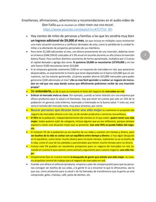 1
Enseñanzas, afirmaciones, advertencias y recomendaciones en el audio-video de
Don Failla que se resumen en CÓMO TENER UNA VIDA MEJORi,
https://www.youtube.com/watch?v=47S7TI3I_WI:
 Hay cientos de miles de personas y familias a las que les vendría muy bien
un ingreso adicional de $9,000 al mes, los que incluso en múltiples casos resolverían
una mala situación económica y conflictos derivados de esta, como la pérdida de la unidad fa-
miliar y la afectación de proyectos personales de sus miembros.
 Para tener $1,500 adicionales al mes, con dinero proveniente de una inversión, deberías tener
en el banco $344,339.62 colocados al 5.3% anual sin tocarlos durante un año (checa la Inversión
Azteca Plazo). Para verificar distintos escenarios de forma aproximada, multiplica por 2.3 veces
el capital deseado y agrega dos ceros. Si quisieras $9,000 se necesitarían $2’070,000 y sin tan
solo fueran $100 necesitarías tener $23,000
 Si se empezara ganando solamente $100 en un esquema de mercadeo en red, que parecieran
despreciables, es exactamente lo mismo que tener depositados en el banco $23,000 que sin ser
nuestros, nos los estarán generando. ¿Cuántos pueden ahorrar $23,000 mensuales para poder
generarse $100 adicionales al mes? ¿No es más fácil aprender a realizar un negocio de merca-
deo en red que nos vaya dando sumas que difícilmente podríamos recibir de una inversión
propia?
 De entenderlo, es de lo que se compone el éxito del negocio de mercadeo en red.
 Enfocar el mercado meta es clave. Por ejemplo, cuando se tiene relación con una empresa que
ofrece productos para la salud o el bienestar, hay que tener en cuenta que solo un 15% de la
población en general, está enferma, lesionada o interesada en la buena salud. Y visto así, este
sería el tamaño del mercado meta, muy poco atractivo, por cierto.
 es realmente el propósito del
negocio de mercadeo directo o en red, no de vender productos o servicios maravillosos.
 El 95% de la población, independientemente del estrato en el que estén, quiere tener una vida
mejor, todos quieren subir de categoría, incluso alguien que ya sea millonario, porque siempre
aspirará a tener una situación mejor que su presente. Con este 95% se puede hablar del nego-
cio.
 El restante 5% de la población ya son dueños de sus vidas y cuentan con tiempo y dinero, pero
ser dueños de la vida es contar con un equilibrio entre tiempo y dinero; si hay algún desajuste
en el equilibrio, como tener mucho dinero pero no tener tiempo, realmente no se es dueño de
la vida, como el caso de los jubilados y pensionados que tienen mucho tiempo pero no dinero.
 Incluso este 5% pueden ser excelentes prospectos para un negocio de mercadeo en red, to-
mando en cuenta lo que usamos como actitud y argumento para nuestro negocio: una vida me-
jor.
 Simplemente fijar en nuestra mente la búsqueda de gente que anhele una vida mejor, es nues-
tro propósito central de trabajo para el negocio de mercadeo en red.
 Cuando uno ofrece el vehículo (producto, empresa y plan de compensación) para que las perso-
nas consigan ser dueños de sus vidas, a la gente le va a encantar lo que le ofrezcamos, sea lo
que sea, como productos para la salud o de los llamados de transferencia que la gente ya está
comprando, geles, champú, café, pasta de dientes, etc.
 