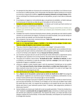 3
 Un ejemplo de cómo debe ser el proceso de crecimiento de una red sólida, lo es la forma en que
se construye un edificio grande; entre más grande más libertad e ingreso producirá a la red que
se construya y al igual que el edificio, requiere de mayores cimientos y un mayor tiempo. Mien-
tras se construyen los cimientos pareciera que no hay edificio, ya que a nivel calle no sobresale
nada.
 Si se empieza un negocio en red vendiendo algo a una persona no vendedor, no habrá nada que
lo convenza por el resto de sus vidas de que el mercadeo en red no son ventas.
 Comparta la oportunidad con sus prospectos, si no desean, por la razón que fuere construir un
negocio, entonces si conviértalos en clientes. No al revés.
 Solo a los que entren al negocio y empiecen a construirlo hay que convertirlos en clientes com-
pradores por conveniencia. Porque ya sabrán que compran para el beneficio propio y el de la
colectividad.
 ¡Cuidado! Con invertir el proceso haciendo primero clientes, pensando que más tarde los podrá
convertir en constructores de negocio. El proceso así no dará resultado, será cosa de tiempo en
que ese cliente sea captado por otro buscador de prospectos.
 Para prospectar hay que tener conciencia de que: Todo el mundo puede reunirse con un ex-
traño si hay quien los presente.
 Regla de oro, hay que hacer amigos y también a los amigos de mis amigos. Es decir, voy a
hacerme amigo de alguien y voy a conocer a sus amigos.
 “Hoy voy a hacerme amigo de alguien y a conocer a sus amigos”. Lema para el éxito.
 Tiempo es la excusa principal para no hacer el negocio. La percepción que se produzca de noso-
tros por parte de quien estemos contactando como prospecto será la que impulse a esta gente
a recurrir al tiempo como objeción. Así que hay que ser breves y directos.
 Las reuniones en grupo solo son una de las formas de recibir información y capacitación acerca
del negocio y por supuesto no es la única manera. Hay otras formas diversas de hacerlo.
 Tres pasos en el sistema. Lleva el lema: “Se dueño de tu vida”. Identifica un vehículo, es decir
un producto, una empresa y su plan de mercadeo. Aprende a manejar y esto solo se logra en-
tendiendo el negocio a cabalidad, no antes.
 ¿Conoces a alguien a quien le guste viajar o salir de vacaciones? ¿Verdad que no nos vendría
mal? Tres cosas para hacerlo, toma tiempo, toma dinero y se debe tener buena salud. Si pu-
diera mostrarte como tener las tres cosas, ¿estarías interesado? Si lo estás te haré llegar más
información, tan solo pregunta por ella.
 Esto solo funciona con amigos. Primero hay que establecer un vínculo.
 Oye. ¿Alguna vez te has puesto a pensar que se siente ser dueño de tu vida? Esta pregunta
debe parecer surgida de una ocurrencia casual. El silencio es poderoso y estimulante a la vez,
aunque muchos piensen que se da porque algo se nos ha olvidado.
 A continuación expongo lo que para mí significa ser dueño de tu vida: Cuando se restan las horas
que uno pasa durmiendo, en el tránsito, en el trabajo y en las cosas que se deben hacer todos
los santos días de la vida, a la mayoría de las personas no les queda más de una o dos horas
diarias para hacer lo que realmente quieren hacer. Y además, cabe preguntarse ¿tendrían el
dinero para hacerlo?
 Hemos hallado una manera por medio de la cual uno puede aprender a "tomar las riendas de su
vida" mediante la construcción de un negocio desde la casa; y tenemos un sistema que resulta
tan sencillo que cualquiera lo puede hacer. No requiere de ventas, y lo mejor de todo es que
tampoco requiere de mucho tiempo. Sí está usted interesado, comuníquese con la persona que
le entregó este resumen.
 