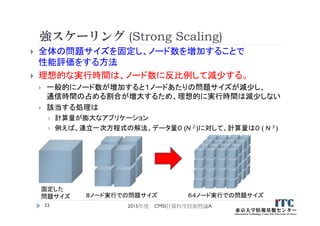 強スケーリング (Strong Scaling)
 全体の問題サイズを固定し、ノード数を増加することで
性能評価をする方法
 理想的な実行時間は、ノード数に反比例して減少する。
 一般的にノード数が増加すると１ノードあたりの問題サイズが減少し、
通信時間の占める割合が増大するため、理想的に実行時間は減少しない
 該当する処理は
 計算量が膨大なアプリケーション
 例えば、連立一次方程式の解法。データ量O (N 2 )に対して、計算量はO ( N 3 )
2015年度 CMSI計算科学技術特論A33
８ノード実行での問題サイズ ６４ノード実行での問題サイズ
固定した
問題サイズ
 