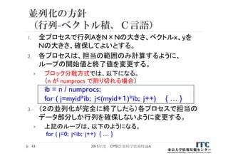 並列化の方針
（行列-ベクトル積、Ｃ言語）
1. 全プロセスで行列AをN×Nの大きさ、ベクトルｘ、ｙを
Nの大きさ、確保してよいとする。
2. 各プロセスは、担当の範囲のみ計算するように、
ループの開始値と終了値を変更する。
 ブロック分散方式では、以下になる。
（n が numprocs で割り切れる場合）
ib = n / numprocs;
for ( j=myid*ib; j<(myid+１)*ib; j++) { … }
3. （２の並列化が完全に終了したら）各プロセスで担当の
データ部分しか行列を確保しないように変更する。
 上記のループは、以下のようになる。
for ( j=0; j<ib; j++) { … }
2015年度 CMSI計算科学技術特論A43
 