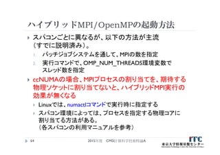ハイブリッドMPI/OpenMPの起動方法
 スパコンごとに異なるが、以下の方法が主流
（すでに説明済み）。
1. バッチジョブシステムを通して、MPIの数を指定
2. 実行コマンドで、OMP_NUM_THREADS環境変数で
スレッド数を指定
 ccNUMAの場合、MPIプロセスの割り当てを、期待する
物理ソケットに割り当てないと、ハイブリッドMPI実行の
効果が無くなる
 Linuxでは、numactlコマンドで実行時に指定する
 スパコン環境によっては、プロセスを指定する物理コアに
割り当てる方法がある。
（各スパコンの利用マニュアルを参考）
2015年度 CMSI計算科学技術特論A64
 