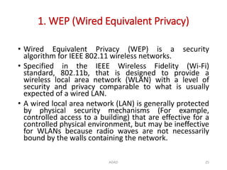 1. WEP (Wired Equivalent Privacy)
ADAD 25
• Wired Equivalent Privacy (WEP) is a security
algorithm for IEEE 802.11 wireless networks.
• Specified in the IEEE Wireless Fidelity (Wi-Fi)
standard, 802.11b, that is designed to provide a
wireless local area network (WLAN) with a level of
security and privacy comparable to what is usually
expected of a wired LAN.
• A wired local area network (LAN) is generally protected
by physical security mechanisms (For example,
controlled access to a building) that are effective for a
controlled physical environment, but may be ineffective
for WLANs because radio waves are not necessarily
bound by the walls containing the network.
 