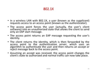 802.1X
ADAD 31
• In a wireless LAN with 802.1X, a user (known as the supplicant)
requests access to an access point (known as the authenticator).
• The access point forces the user (actually, the user's client
software) into an unauthorized state that allows the client to send
only an EAP start message.
• The access point returns an EAP message requesting the user's
identity.
• The client returns the identity, which is then forwarded by the
access point to the authentication server, which uses an
algorithm to authenticate the user and then returns an accept or
reject message back to the access point.
• Assuming an accept was received, the access point changes the
client's state to authorized and normal traffic can now take place.
 
