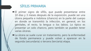 SÍFILIS PRIMARIA
El primer signo de sífilis, que puede presentarse entre
10 días y 3 meses después de la exposición, puede ser una
úlcera pequeña e indolora (chancro) en la parte del cuerpo
en donde se transmitió la infección, en general, en los
genitales, el recto, la lengua o los labios. Lo típico es
presentar un solo chancro, pero también se pueden tener
varias úlceras.
La úlcera se suele curar sin tratamiento, pero la enfermedad
de fondo permanece y puede volver a aparecer en la
segunda (secundaria) o tercera (terciaria) etapa.
 