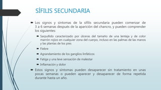SÍFILIS SECUNDARIA
 Los signos y síntomas de la sífilis secundaria pueden comenzar de
3 a 6 semanas después de la aparición del chancro, y pueden comprender
los siguientes:
 Sarpullido caracterizado por úlceras del tamaño de una lenteja y de color
marrón rojizo en cualquier zona del cuerpo, incluso en las palmas de las manos
y las plantas de los pies
 Fiebre
 Agrandamiento de los ganglios linfáticos
 Fatiga y una leve sensación de malestar
 Inflamación y dolor
 Estos signos y síntomas pueden desaparecer sin tratamiento en unas
pocas semanas o pueden aparecer y desaparecer de forma repetida
durante hasta un año.
 