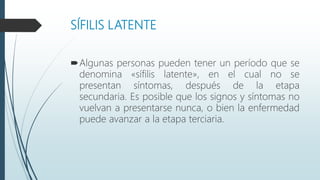 SÍFILIS LATENTE
Algunas personas pueden tener un período que se
denomina «sífilis latente», en el cual no se
presentan síntomas, después de la etapa
secundaria. Es posible que los signos y síntomas no
vuelvan a presentarse nunca, o bien la enfermedad
puede avanzar a la etapa terciaria.
 