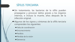 SÍFILIS TERCIARIA
Sin tratamiento, las bacterias de la sífilis pueden
propagarse y provocar daños graves a los órganos
internos, e incluso la muerte, años después de la
infección original.
Algunos de los signos y síntomas de la sífilis terciaria
comprenden los siguientes:
Falta de coordinación
Entumecimiento
Parálisis
Pérdida de la visión
Demencia
 