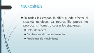 NEUROSÍFILIS
En todas las etapas, la sífilis puede afectar el
sistema nervioso. La neurosífilis puede no
provocar síntomas o causar los siguientes:
Dolor de cabeza
Cambios en el comportamiento
Problemas de movimiento
 
