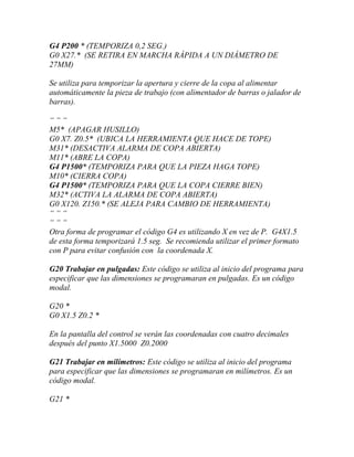G4 P200 * (TEMPORIZA 0,2 SEG.) 
G0 X27.* (SE RETIRA EN MARCHA RÁPIDA A UN DIÁMETRO DE 
27MM) 
Se utiliza para temporizar la apertura y cierre de la copa al alimentar 
automáticamente la pieza de trabajo (con alimentador de barras o jalador de 
barras). 
“ “ “ 
M5* (APAGAR HUSILLO) 
G0 X7. Z0.5* (UBICA LA HERRAMIENTA QUE HACE DE TOPE) 
M31* (DESACTIVA ALARMA DE COPA ABIERTA) 
M11* (ABRE LA COPA) 
G4 P1500* (TEMPORIZA PARA QUE LA PIEZA HAGA TOPE) 
M10* (CIERRA COPA) 
G4 P1500* (TEMPORIZA PARA QUE LA COPA CIERRE BIEN) 
M32* (ACTIVA LA ALARMA DE COPA ABIERTA) 
G0 X120. Z150.* (SE ALEJA PARA CAMBIO DE HERRAMIENTA) 
“ “ “ 
“ “ “ 
Otra forma de programar el código G4 es utilizando X en vez de P. G4X1.5 
de esta forma temporizará 1.5 seg. Se recomienda utilizar el primer formato 
con P para evitar confusión con la coordenada X. 
G20 Trabajar en pulgadas: Este código se utiliza al inicio del programa para 
especificar que las dimensiones se programaran en pulgadas. Es un código 
modal. 
G20 * 
G0 X1.5 Z0.2 * 
En la pantalla del control se verán las coordenadas con cuatro decimales 
después del punto X1.5000 Z0.2000 
G21 Trabajar en milímetros: Este código se utiliza al inicio del programa 
para especificar que las dimensiones se programaran en milímetros. Es un 
código modal. 
G21 * 
 