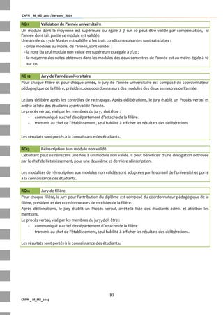 CNPN _ M_MS_2014 / Version _SGG1
10
CNPN _ M_MS_2014
RG11 Validation de l’année universitaire
Un module dont la moyenne est supérieure ou égale à 7 sur 20 peut être validé par compensation, si
l’année dont fait partie ce module est validée.
Une année du cycle Master est validée si les trois conditions suivantes sont satisfaites :
- onze modules au moins, de l’année, sont validés ;
- la note du seul module non validé est supérieure ou égale à 7/20 ;
- la moyenne des notes obtenues dans les modules des deux semestres de l’année est au moins égale { 10
sur 20.
RG 12 Jury de l’année universitaire
Pour chaque filière et pour chaque année, le jury de l’année universitaire est composé du coordonnateur
pédagogique de la filière, président, des coordonnateurs des modules des deux semestres de l’année.
Le jury délibère après les contrôles de rattrapage. Après délibérations, le jury établit un Procès verbal et
arrête la liste des étudiants ayant validé l’année.
Le procès verbal, visé par les membres du jury, doit être :
- communiqué au chef de département d’attache de la filière ;
- transmis au chef de l’établissement, seul habilité { afficher les résultats des délibérations
Les résultats sont portés à la connaissance des étudiants.
RG13 Réinscription à un module non validé
L’étudiant peut se réinscrire une fois { un module non validé. Il peut bénéficier d’une dérogation octroyée
par le chef de l’établissement, pour une deuxième et dernière réinscription.
Les modalités de réinscription aux modules non validés sont adoptées par le conseil de l’université et porté
à la connaissance des étudiants.
RG14 Jury de filière
Pour chaque filière, le jury pour l’attribution du diplôme est composé du coordonnateur pédagogique de la
filière, président et des coordonnateurs de modules de la filière.
Après délibérations, le jury établit un Procès verbal, arrête la liste des étudiants admis et attribue les
mentions.
Le procès verbal, visé par les membres du jury, doit être :
- communiqué au chef de département d’attache de la filière ;
- transmis au chef de l’établissement, seul habilité { afficher les résultats des délibérations.
Les résultats sont portés à la connaissance des étudiants.
 
