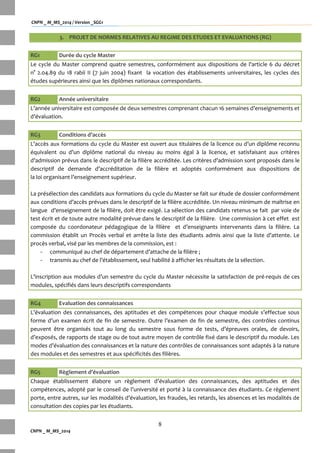 CNPN _ M_MS_2014 / Version _SGG1
8
CNPN _ M_MS_2014
3. PROJET DE NORMES RELATIVES AU REGIME DES ETUDES ET EVALUATIONS (RG)
RG1 Durée du cycle Master
Le cycle du Master comprend quatre semestres, conformément aux dispositions de l'article 6 du décret
n° 2.04.89 du 18 rabii II (7 juin 2004) fixant la vocation des établissements universitaires, les cycles des
études supérieures ainsi que les diplômes nationaux correspondants.
RG2 Année universitaire
L’année universitaire est composée de deux semestres comprenant chacun 16 semaines d’enseignements et
d’évaluation.
RG3 Conditions d’accès
L’accès aux formations du cycle du Master est ouvert aux titulaires de la licence ou d’un diplôme reconnu
équivalent ou d’un diplôme national du niveau au moins égal à la licence, et satisfaisant aux critères
d’admission prévus dans le descriptif de la filière accréditée. Les critères d’admission sont proposés dans le
descriptif de demande d’accréditation de la filière et adoptés conformément aux dispositions de
la loi organisant l’enseignement supérieur.
La présélection des candidats aux formations du cycle du Master se fait sur étude de dossier conformément
aux conditions d’accès prévues dans le descriptif de la filière accréditée. Un niveau minimum de maîtrise en
langue d’enseignement de la filière, doit être exigé. La sélection des candidats retenus se fait par voie de
test écrit et de toute autre modalité prévue dans le descriptif de la filière. Une commission à cet effet est
composée du coordonateur pédagogique de la filière et d’enseignants intervenants dans la filière. La
commission établit un Procès verbal et arrête la liste des étudiants admis ainsi que la liste d’attente. Le
procès verbal, visé par les membres de la commission, est :
- communiqué au chef de département d’attache de la filière ;
- transmis au chef de l’établissement, seul habilité { afficher les résultats de la sélection.
L’inscription aux modules d’un semestre du cycle du Master nécessite la satisfaction de pré-requis de ces
modules, spécifiés dans leurs descriptifs correspondants
RG4 Evaluation des connaissances
L’évaluation des connaissances, des aptitudes et des compétences pour chaque module s’effectue sous
forme d’un examen écrit de fin de semestre. Outre l’examen de fin de semestre, des contrôles continus
peuvent être organisés tout au long du semestre sous forme de tests, d’épreuves orales, de devoirs,
d’exposés, de rapports de stage ou de tout autre moyen de contrôle fixé dans le descriptif du module. Les
modes d’évaluation des connaissances et la nature des contrôles de connaissances sont adaptés { la nature
des modules et des semestres et aux spécificités des filières.
RG5 Règlement d’évaluation
Chaque établissement élabore un règlement d’évaluation des connaissances, des aptitudes et des
compétences, adopté par le conseil de l’université et porté { la connaissance des étudiants. Ce règlement
porte, entre autres, sur les modalités d’évaluation, les fraudes, les retards, les absences et les modalités de
consultation des copies par les étudiants.
 
