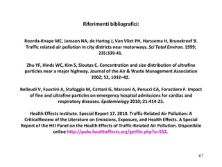 Riferimenti bibliografici: Roorda-Knape MC, Janssen NA, de Hartog J, Van Vliet PH, Harssema H, Brunekreef B. Traffic related air pollution in city districts near motorways.  Sci Total Environ.  1999; 235:339-41.  Zhu YF, Hinds WC, Kim S, Sioutas C. Concentration and size distribution of ultrafine particles near a major highway. Journal of the Air & Waste Management Association 2002; 52, 1032–42.  Belleudi V, Faustini A, Stafoggia M, Cattani G, Marconi A, Perucci CA, Forastiere F. Impact of fine and ultrafine particles on emergency hospital admissions for cardiac and respiratory diseases.  Epidemiology  2010; 21:414-23.   Health Effects Institute. Special Report 17. 2010.  Traffic-Related Air Pollution: A CriticalReview of the Literature on Emissions, Exposure, and Health Effects. A Special Report of the HEI Panel on the Health Effects of Traffic-Related Air Pollution.  Disponibile online  http:// pubs . healtheffects . org / getfile . php ?u=552 .  