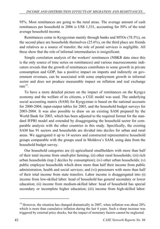 INCOME AND DISTRIBUTION EFFECTS OF MIGRATION AND REMITTANCES… 
95%. Most remittances are going to the rural areas. The average amount of cash 
remittances per household in 2006 is US$ 1,331, accounting for 50% of the total 
average household income. 
Remittances come to Kyrgyzstan mainly through banks and MTOs (78.5%), on 
the second place are households themselves (25.6%), on the third place are friends 
and relatives as a source of transfer; the role of postal services is negligible. All 
these show that the role of informal intermediaries is insignificant. 
Simple correlation analysis of the workers' remittances (NBKR data since this 
is the only source of time series on remittances) and various macroeconomic indi-cators 
reveals that the growth of remittances contributes to some growth in private 
consumption and GDP, has a positive impact on imports and indirectly on gov-ernment 
revenues, can be associated with some employment growth in informal 
sector and does not produce measurable impact on inflation and real exchange 
rate14. 
To have a more detailed picture on the impact of remittances on the Kyrgyz 
economy and the welfare of its citizens, a CGE model was used. The underlying 
social accounting matrix (SAM) for Kyrgyzstan is based on the national accounts 
for 2000-2004, input-output tables for 2003, and the household budget surveys for 
2003-2004. It was also possible to draw on an existing SAM prepared by the 
World Bank for 2003, which has been adjusted to the required format for the stan-dard 
IFPRI model and extended by disaggregating the household sector for com-parable 
analysis with the other countries in this study. Specifically, the existing 
SAM has 91 sectors and households are divided into deciles for urban and rural 
areas. We aggregated it up to 14 sectors and constructed representative household 
groups comparable with the groups used in Moldova’s SAM, using data from the 
household budget survey. 
Our household categories are (i) agricultural smallholders with more than half 
of their total income from small-plot farming; (ii) other rural households; (iii) rich 
urban households (top 2 deciles by consumption); (iv) other urban households; (v) 
public employee households which draw more than half their income from public 
administration, health and social services; and (vi) pensioners with more than half 
of their total income from state transfers. Labor income is disaggregated into (i) 
income from low-skilled labor: head of household has general secondary or lower 
education; (ii) income from medium-skilled labor: head of household has special 
secondary or incomplete higher education; (iii) income from high-skilled labor: 
14 However, the situation has changed dramatically in 2007, when inflation was about 20% 
which is more than cumulative inflation during the last 4 years. Such a sharp increase was 
triggered by external price shocks, but the impact of monetary factors cannot be neglected. 
43 CASE Network Reports No. 86 
 