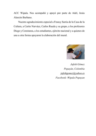 ACC Wipala. Nos acompañó y apoyó por parte de Adel, Jesús
Alarcón Burbano.
Nuestro agradecimiento especial a Francy Sarria de la Casa de la
Cultura, a Carito Narváez, Carlos Rueda y su grupo, a los profesores
Diego y Constanza, a los estudiantes, ejército nacional y a quienes de
una u otra forma apoyaron la elaboración del mural.
Jafeth Gómez
Popayán, Colombia
jafethgomez@yahoo.es
Facebook: Wipala Popayan
 