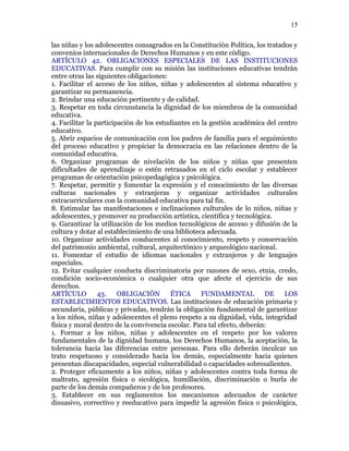 las niñas y los adolescentes consagrados en la Constitución Política, los tratados y
convenios internacionales de Derechos Humanos y en este código.
ARTÍCULO 42. OBLIGACIONES ESPECIALES DE LAS INSTITUCIONES
EDUCATIVAS. Para cumplir con su misión las instituciones educativas tendrán
entre otras las siguientes obligaciones:
1. Facilitar el acceso de los niños, niñas y adolescentes al sistema educativo y
garantizar su permanencia.
2. Brindar una educación pertinente y de calidad.
3. Respetar en toda circunstancia la dignidad de los miembros de la comunidad
educativa.
4. Facilitar la participación de los estudiantes en la gestión académica del centro
educativo.
5. Abrir espacios de comunicación con los padres de familia para el seguimiento
del proceso educativo y propiciar la democracia en las relaciones dentro de la
comunidad educativa.
6. Organizar programas de nivelación de los niños y niñas que presenten
dificultades de aprendizaje o estén retrasados en el ciclo escolar y establecer
programas de orientación psicopedagógica y psicológica.
7. Respetar, permitir y fomentar la expresión y el conocimiento de las diversas
culturas nacionales y extranjeras y organizar actividades culturales
extracurriculares con la comunidad educativa para tal fin.
8. Estimular las manifestaciones e inclinaciones culturales de lo niños, niñas y
adolescentes, y promover su producción artística, científica y tecnológica.
9. Garantizar la utilización de los medios tecnológicos de acceso y difusión de la
cultura y dotar al establecimiento de una biblioteca adecuada.
10. Organizar actividades conducentes al conocimiento, respeto y conservación
del patrimonio ambiental, cultural, arquitectónico y arqueológico nacional.
11. Fomentar el estudio de idiomas nacionales y extranjeros y de lenguajes
especiales.
12. Evitar cualquier conducta discriminatoria por razones de sexo, etnia, credo,
condición socio-económica o cualquier otra que afecte el ejercicio de sus
derechos.
ARTÍCULO 43. OBLIGACIÓN ÉTICA FUNDAMENTAL DE LOS
ESTABLECIMIENTOS EDUCATIVOS. Las instituciones de educación primaria y
secundaria, públicas y privadas, tendrán la obligación fundamental de garantizar
a los niños, niñas y adolescentes el pleno respeto a su dignidad, vida, integridad
física y moral dentro de la convivencia escolar. Para tal efecto, deberán:
1. Formar a los niños, niñas y adolescentes en el respeto por los valores
fundamentales de la dignidad humana, los Derechos Humanos, la aceptación, la
tolerancia hacia las diferencias entre personas. Para ello deberán inculcar un
trato respetuoso y considerado hacia los demás, especialmente hacia quienes
presentan discapacidades, especial vulnerabilidad o capacidades sobresalientes.
2. Proteger eficazmente a los niños, niñas y adolescentes contra toda forma de
maltrato, agresión física o sicológica, humillación, discriminación o burla de
parte de los demás compañeros y de los profesores.
3. Establecer en sus reglamentos los mecanismos adecuados de carácter
disuasivo, correctivo y reeducativo para impedir la agresión física o psicológica,
15
 