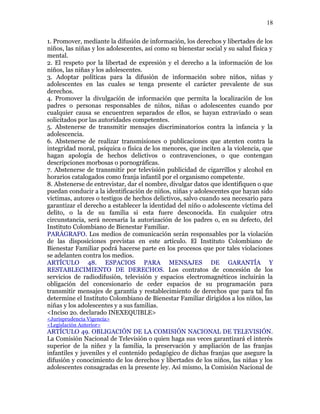 1. Promover, mediante la difusión de información, los derechos y libertades de los
niños, las niñas y los adolescentes, así como su bienestar social y su salud física y
mental.
2. El respeto por la libertad de expresión y el derecho a la información de los
niños, las niñas y los adolescentes.
3. Adoptar políticas para la difusión de información sobre niños, niñas y
adolescentes en las cuales se tenga presente el carácter prevalente de sus
derechos.
4. Promover la divulgación de información que permita la localización de los
padres o personas responsables de niños, niñas o adolescentes cuando por
cualquier causa se encuentren separados de ellos, se hayan extraviado o sean
solicitados por las autoridades competentes.
5. Abstenerse de transmitir mensajes discriminatorios contra la infancia y la
adolescencia.
6. Abstenerse de realizar transmisiones o publicaciones que atenten contra la
integridad moral, psíquica o física de los menores, que inciten a la violencia, que
hagan apología de hechos delictivos o contravenciones, o que contengan
descripciones morbosas o pornográficas.
7. Abstenerse de transmitir por televisión publicidad de cigarrillos y alcohol en
horarios catalogados como franja infantil por el organismo competente.
8. Abstenerse de entrevistar, dar el nombre, divulgar datos que identifiquen o que
puedan conducir a la identificación de niños, niñas y adolescentes que hayan sido
víctimas, autores o testigos de hechos delictivos, salvo cuando sea necesario para
garantizar el derecho a establecer la identidad del niño o adolescente víctima del
delito, o la de su familia si esta fuere desconocida. En cualquier otra
circunstancia, será necesaria la autorización de los padres o, en su defecto, del
Instituto Colombiano de Bienestar Familiar.
PARÁGRAFO. Los medios de comunicación serán responsables por la violación
de las disposiciones previstas en este artículo. El Instituto Colombiano de
Bienestar Familiar podrá hacerse parte en los procesos que por tales violaciones
se adelanten contra los medios.
ARTÍCULO 48. ESPACIOS PARA MENSAJES DE GARANTÍA Y
RESTABLECIMIENTO DE DERECHOS. Los contratos de concesión de los
servicios de radiodifusión, televisión y espacios electromagnéticos incluirán la
obligación del concesionario de ceder espacios de su programación para
transmitir mensajes de garantía y restablecimiento de derechos que para tal fin
determine el Instituto Colombiano de Bienestar Familiar dirigidos a los niños, las
niñas y los adolescentes y a sus familias.
<Inciso 2o. declarado INEXEQUIBLE>
<Jurisprudencia Vigencia>
<Legislación Anterior>
ARTÍCULO 49. OBLIGACIÓN DE LA COMISIÓN NACIONAL DE TELEVISIÓN.
La Comisión Nacional de Televisión o quien haga sus veces garantizará el interés
superior de la niñez y la familia, la preservación y ampliación de las franjas
infantiles y juveniles y el contenido pedagógico de dichas franjas que asegure la
difusión y conocimiento de los derechos y libertades de los niños, las niñas y los
adolescentes consagradas en la presente ley. Así mismo, la Comisión Nacional de
18
 