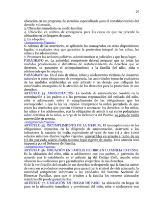 ubicación en un programa de atención especializada para el restablecimiento del
derecho vulnerado.
3. Ubicación inmediata en medio familiar.
4. Ubicación en centros de emergencia para los casos en que no procede la
ubicación en los hogares de paso.
5. La adopción.
<Jurisprudencia Vigencia>
6. Además de las anteriores, se aplicarán las consagradas en otras disposiciones
legales, o cualquier otra que garantice la protección integral de los niños, las
niñas y los adolescentes.
7. Promover las acciones policivas, administrativas o judiciales a que haya lugar.
PARÁGRAFO 1o. La autoridad competente deberá asegurar que en todas las
medidas provisionales o definitivas de restablecimiento de derechos que se
decreten, se garantice el acompañamiento a la familia del niño, niña o
adolescente que lo requiera.
PARÁGRAFO 2o. En el caso de niños, niñas y adolescentes víctimas de desastres
naturales u otras situaciones de emergencia, las autoridades tomarán cualquiera
de las medidas establecidas en este artículo y las demás que indiquen las
autoridades encargadas de la atención de los desastres para la protección de sus
derechos.
ARTÍCULO 54. AMONESTACIÓN. La medida de amonestación consiste en la
conminación a los padres o a las personas responsables del cuidado del niño,
niña o adolescente sobre el cumplimiento de las obligaciones que les
corresponden o que la ley les impone. Comprende la orden perentoria de que
cesen las conductas que puedan vulnerar o amenazar los derechos de los niños,
las niñas y los adolescentes, con la obligación de asistir a un curso pedagógico
sobre derechos de la niñez, a cargo de la Defensoría del Pueblo, so pena de multa
convertible en arresto.
<Jurisprudencia Vigencia>
ARTÍCULO 55. INCUMPLIMIENTO DE LA MEDIDA. El incumplimiento de las
obligaciones impuestas en la diligencia de amonestación, acarreará a los
infractores la sanción de multa equivalente al valor de uno (1) a cien (100)
salarios mínimos diarios legales vigentes, convertibles en arresto a razón de un
(1) día por cada salario diario mínimo legal vigente de multa. Esta sanción será
impuesta por el Defensor de Familia.
<Jurisprudencia Vigencia>
ARTÍCULO 56. UBICACIÓN EN FAMILIA DE ORIGEN O FAMILIA EXTENSA.
Es la ubicación del niño, niña o adolescente con sus padres, o parientes de
acuerdo con lo establecido en el artículo 61 del Código Civil, cuando estos
ofrezcan las condiciones para garantizarles el ejercicio de sus derechos.
Si de la verificación del estado de sus derechos se desprende que la familia carece
de recursos económicos necesarios para garantizarle el nivel de vida adecuado, la
autoridad competente informará a las entidades del Sistema Nacional de
Bienestar Familiar, para que le brinden a la familia los recursos adecuados
mientras ella puede garantizarlos.
ARTÍCULO 57. UBICACIÓN EN HOGAR DE PASO. La ubicación en hogar de
paso es la ubicación inmediata y provisional del niño, niña o adolescente con
20
 