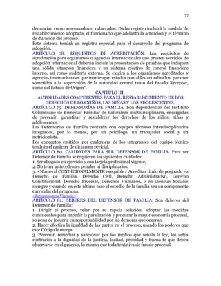denuncian como amenazados o vulnerados. Dicho registro incluirá la medida de
restablecimiento adoptada, el funcionario que adelantó la actuación y el término
de duración del proceso.
Este sistema tendrá un registro especial para el desarrollo del programa de
adopción.
ARTÍCULO 78. REQUISITOS DE ACREDITACIÓN. Los requisitos de
acreditación para organismos o agencias internacionales que presten servicios de
adopción internacional deberán incluir la presentación de pruebas que indiquen
una sólida situación financiera y un sistema efectivo de control financiero
interno, así como auditoría externa. Se exigirá a los organismos acreditados y
agencias internacionales que mantengan estados contables actualizados, para ser
sometidos a la supervisión de la autoridad central tanto del Estado Receptor,
como del Estado de Origen”.
CAPITULO III.
AUTORIDADES COMPETENTES PARA EL RESTABLECIMIENTO DE LOS
DERECHOS DE LOS NIÑOS, LAS NIÑAS Y LOS ADOLESCENTES.
ARTÍCULO 79. DEFENSORÍAS DE FAMILIA. Son dependencias del Instituto
Colombiano de Bienestar Familiar de naturaleza multidisciplinaria, encargadas
de prevenir, garantizar y restablecer los derechos de los niños, niñas y
adolescentes.
Las Defensorías de Familia contarán con equipos técnicos interdisciplinarios
integrados, por lo menos, por un psicólogo, un trabajador social y un
nutricionista.
Los conceptos emitidos por cualquiera de los integrantes del equipo técnico
tendrán el carácter de dictamen pericial.
ARTÍCULO 80. CALIDADES PARA SER DEFENSOR DE FAMILIA. Para ser
Defensor de Familia se requieren las siguientes calidades:
1. Ser abogado en ejercicio y con tarjeta profesional vigente.
2. No tener antecedentes penales ni disciplinarios.
3. <Numeral CONDICIONALMENTE exequible> Acreditar título de posgrado en
Derecho de Familia, Derecho Civil, Derecho Administrativo, Derecho
Constitucional, Derecho Procesal, Derechos Humanos, o en Ciencias Sociales
siempre y cuando en este último caso el estudio de la familia sea un componente
curricular del programa.
<Jurisprudencia Vigencia>
ARTÍCULO 81. DEBERES DEL DEFENSOR DE FAMILIA. Son deberes del
Defensor de Familia:
1. Dirigir el proceso, velar por su rápida solución, adoptar las medidas
conducentes para impedir la paralización y procurar la mayor economía procesal,
so pena de incurrir en responsabilidad por las demoras que ocurran.
2. Hacer efectiva la igualdad de las partes en el proceso, usando los poderes que
este Código le otorga.
3. Prevenir, remediar y sancionar por los medios que señala la ley, los actos
contrarios a la dignidad de la justicia, lealtad, probidad y buena fe que deben
observarse en el proceso, lo mismo que toda tentativa de fraude procesal.
27
 