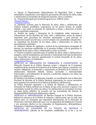 11. Apoyar al Departamento Administrativo de Seguridad, DAS, y demás
autoridades competentes, en la vigilancia permanente del tránsito de niños, niñas
y adolescentes en terminales de transporte terrestre, aéreo y marítimo.
12. <Numeral derogado por el artículo 34 de la Ley 1288 de 2009>
<Notas de Vigencia>
<Legislación Anterior>
13. Adelantar acciones para la detección de niños, niñas y adolescentes que
realicen trabajos prohibidos, cualesquiera de las peores formas de trabajo
infantil, o que estén en situación de explotación y riesgo, y denunciar el hecho
ante la autoridad competente.
14. Recibir las quejas y denuncias de la ciudadanía sobre amenazas o
vulneraciones de los derechos del niño, niña o adolescente, actuar de manera
inmediata para garantizar los derechos amenazados y para prevenir su
vulneración cuando sea del caso, o correr traslado a las autoridades competentes.
15. Garantizar los derechos de los niños, niñas y adolescentes en todos los
procedimientos policiales.
16. Adelantar labores de vigilancia y control de las instituciones encargadas de
ejecutar las sanciones establecidas en el presente Código, a fin de garantizar la
seguridad de los niños, niñas y adolescentes y evitar su evasión.
17. Prestar la logística necesaria para el traslado de niños, niñas y adolescentes a
juzgados, centros hospitalarios, previniendo y controlando todo tipo de alteración
que desarrollen los menores, garantizando el normal desarrollo de los niños,
niñas, adolescentes y la institución.
<Jurisprudencia Vigencia>
ARTÍCULO 90. OBLIGACIÓN EN FORMACIÓN Y CAPACITACIÓN. La
Dirección General de la Policía Nacional creará e integrará en el programa
académico de las escuelas de formación de la Policía, para ingreso y ascensos, con
carácter obligatorio, la formación y capacitación en derechos de la infancia y la
adolescencia, desarrollo infantil, normas nacionales e internacionales
relacionadas y procedimientos de atención y protección integral a los niños, las
niñas y los adolescentes.
El Instituto Colombiano de Bienestar Familiar en coordinación con la Dirección
Nacional de Escuelas de la Policía Nacional organizarán los cursos necesarios
para capacitar los miembros de la Policía de Infancia y Adolescencia.
La Policía Nacional capacitará a la Policía de Infancia y Adolescencia en
formación de Policía Judicial con el objeto de que estos asesoren y apoyen a las
autoridades cuando los niños, las niñas y los adolescentes se encuentren incursos
en algún hecho delictivo, de acuerdo con las necesidades del Sistema de
Responsabilidad Penal para Adolescentes vigente.
ARTÍCULO 91. ORGANIZACIÓN. El Director General de la Policía Nacional,
definirá la estructura de la Policía de Infancia y Adolescencia, que en todo caso
deberá tener un encargado que dependerá directamente de la Dirección de
Protección y Servicios Especiales que a su vez dependerá del Subdirector General
y con presencia efectiva en los comandos de Departamento, Metropolitanas,
Estaciones y Organismos Especializados.
ARTÍCULO 92. CALIDADES DE LA POLICÍA DE INFANCIA Y
ADOLESCENCIA. Además de los requisitos establecidos en la ley y en los
32
 