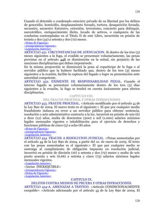 Cuando el detenido o condenado estuviere privado de su libertad por los delitos
de genocidio, homicidio, desplazamiento forzado, tortura, desaparición forzada,
secuestro, secuestro Extorsivo, extorsión, terrorismo, concierto para delinquir,
narcotráfico, enriquecimiento ilícito, lavado de activos, o cualquiera de las
conductas contempladas en el Título II de este Libro, incurrirán en prisión de
treinta y dos (32) a setenta y dos (72) meses.
<Notas de Vigencia>
<Jurisprudencia Vigencia>
<Legislación Anterior>
ARTICULO 451. CIRCUNSTANCIAS DE ATENUACION. Si dentro de los tres (3)
meses siguientes a la fuga, el evadido se presentare voluntariamente, las penas
previstas en el artículo 448 se disminuirán en la mitad, sin perjuicio de las
sanciones disciplinarias que deban imponérsele.
En la misma proporción se disminuirá la pena al copartícipe de la fuga o al
servidor público que la hubiere facilitado que, dentro de los tres (3) meses
siguientes a la evasión, facilite la captura del fugado o logre su presentación ante
autoridad competente.
ARTICULO 452. EXIMENTE DE RESPONSABILIDAD PENAL. Cuando el
interno fugado se presentare voluntariamente dentro de los tres (3) días
siguientes a la evasión, la fuga se tendrá en cuenta únicamente para efectos
disciplinarios.
CAPITULO VIII.
DEL FRAUDE PROCESAL Y OTRAS INFRACCIONES
ARTICULO 453. FRAUDE PROCESAL. <Artículo modificado por el artículo 11 de
la Ley 890 de 2004. El nuevo texto es el siguiente:> El que por cualquier medio
fraudulento induzca en error a un servidor público para obtener sentencia,
resolución o acto administrativo contrario a la ley, incurrirá en prisión de seis (6)
a doce (12) años, multa de doscientos (200) a mil (1.000) salarios mínimos
legales mensuales vigentes e inhabilitación para el ejercicio de derechos y
funciones públicas de cinco (5) a ocho (8) años.
<Notas de Vigencia>
<Jurisprudencia Vigencia>
<Legislación Anterior>
ARTICULO 454. FRAUDE A RESOLUCION JUDICIAL. <Penas aumentadas por
el artículo 14 de la Ley 890 de 2004, a partir del 1o. de enero de 2005. El texto
con las penas aumentadas es el siguiente:> El que por cualquier medio se
sustraiga al cumplimiento de obligación impuesta en resolución judicial,
incurrirá en prisión de dieciséis (16) a setenta y dos (72) meses y multa de seis
punto sesenta y seis (6.66) a setenta y cinco (75) salarios mínimos legales
mensuales vigentes.
<Legislación Anterior>
<Inciso INEXEQUIBLE>
<Jurisprudencia Vigencia>
<Notas de Vigencia>
<Legislación Anterior>
CAPITULO IX.
DELITOS CONTRA MEDIOS DE PRUEBA Y OTRAS INFRACCIONES.
ARTÍCULO 454-A. AMENAZAS A TESTIGO. <Artículo CONDICIONALMENTE
exequible> <Artículo adicionado por el artículo 13 de la Ley 890 de 2004. El
126
126
 