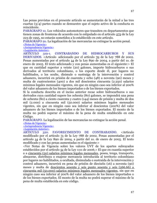 Las penas previstas en el presente artículo se aumentarán de la mitad a las tres
cuartas (3/4) partes cuando se demuestre que el sujeto activo de la conducta es
reincidente.
PARÁGRAFO 1o. Los vehículos automotores que transiten en departamentos que
tienen zonas de fronteras de acuerdo con lo estipulado en el artículo 272 de la Ley
223 de 1995, no estarán sometidos a lo establecido en este artículo.
PARÁGRAFO 2o. La legalización de las mercancías no extingue la acción penal.
<Notas de Vigencia>
<Jurisprudencia Vigencia>
<Legislación Anterior>
ARTÍCULO 319-1. CONTRABANDO DE HIDROCARBUROS Y SUS
DERIVADOS. <Artículo adicionado por el artículo 70 de la Ley 788 de 2002.
Penas aumentadas por el artículo 14 de la Ley 890 de 2004, a partir del 1o. de
enero de 2005. El texto adicionado y con penas aumentadas es el siguiente:> El
que en cantidad superior a veinte (20) galones, importe hidrocarburos o sus
derivados al territorio colombiano, o los exporte desde él, por lugares no
habilitados, o los oculte, disimule o sustraiga de la intervención y control
aduanero, incurrirá en prisión de cuarenta y ocho (48) a noventa (90) meses y
multa de cuatrocientos (400) a dos mil doscientos cincuenta (2.250) salarios
mínimos legales mensuales vigentes, sin que en ningún caso sea inferior al 200%
del valor aduanero de los bienes importados o de los bienes exportados.
Si la conducta descrita en el inciso anterior recae sobre hidrocarburos o sus
derivados cuya cantidad supere los ochenta (80) galones, se impondrá una pena
de ochenta (80) a ciento cuarenta y cuatro (144) meses de prisión y multa de dos
mil (2.000) a cincuenta mil (50.000) salarios mínimos legales mensuales
vigentes, sin que en ningún caso sea inferior al doscientos (200%) del valor
aduanero de los bienes importados o de los bienes exportados. El monto de la
multa no podrá superar el máximo de la pena de multa establecido en este
Código.
PARÁGRAFO. La legalización de las mercancías no extingue la acción penal.
<Notas de Vigencia>
<Jurisprudencia Vigencia>
<Legislación Anterior>
ARTICULO 320. FAVORECIMIENTO DE CONTRABANDO. <Artículo
modificado por el artículo 71 de la Ley 788 de 2002. Penas aumentadas por el
artículo 14 de la Ley 890 de 2004, a partir del 1o. de enero de 2005. El texto
modificado y con las penas aumentadas es el siguiente:>
<Ver Notas de Vigencia sobre los valores UVT de los apartes subrayados
establecidos por el artículo 51 de la Ley 1111 de 2006.> El que en cuantía superior
a a cincuenta (50) salarios mínimos legales mensuales, posea, tenga, transporte,
almacene, distribuya o enajene mercancía introducida al territorio colombiano
por lugares no habilitados, u ocultada, disimulada o sustraída de la intervención y
control aduanero, incurrirá en pena de prisión de dieciséis (16) a noventa (90)
meses y multa de doscientos sesenta y seis punto sesenta y seis (266.66) a
cincuenta mil (50.000) salarios mínimos legales mensuales vigentes, sin que en
ningún caso sea inferior al 200% del valor aduanero de los bienes importados o
de los bienes exportados. El monto de la multa no podrá superar el máximo de la
pena de multa establecida en este código.
87
87
 