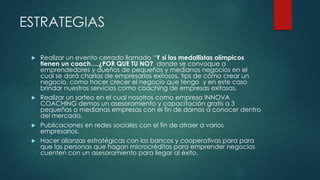 ESTRATEGIAS
 Realizar un evento cerrado llamado “Y si los medallistas olímpicos
tienen un coach….¿POR QUE TU NO? donde se convoque a
emprendedores y dueños de pequeños y medianos negocios en el
cual se dará charlas de empresarios exitosos, tips de cómo crear un
negocio, como hacer crecer el negocio que tengo y en este caso
brindar nuestros servicios como coaching de empresas exitosas.
 Realizar un sorteo en el cual nosotros como empresa INNOVA
COACHING demos un asesoramiento y capacitación gratis a 3
pequeñas o medianas empresas con el fin de darnos a conocer dentro
del mercado.
 Publicaciones en redes sociales con el fin de atraer a varios
empresarios.
 Hacer alianzas estratégicas con los bancos y cooperativas para para
que las personas que hagan microcréditos para emprender negocios
cuenten con un asesoramiento para llegar al éxito.
 