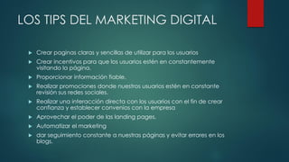 LOS TIPS DEL MARKETING DIGITAL
 Crear paginas claras y sencillas de utilizar para los usuarios
 Crear incentivos para que los usuarios estén en constantemente
visitando la página.
 Proporcionar información fiable.
 Realizar promociones donde nuestros usuarios estén en constante
revisión sus redes sociales.
 Realizar una interacción directa con los usuarios con el fin de crear
confianza y establecer convenios con la empresa
 Aprovechar el poder de las landing pages.
 Automatizar el marketing
 dar seguimiento constante a nuestras páginas y evitar errores en los
blogs.
 
