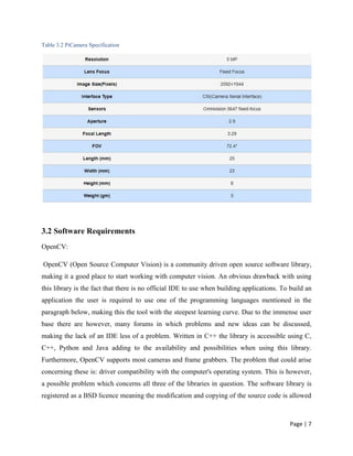 Page | 7
Table 3.2 PiCamera Specification
3.2 Software Requirements
OpenCV:
OpenCV (Open Source Computer Vision) is a community driven open source software library,
making it a good place to start working with computer vision. An obvious drawback with using
this library is the fact that there is no official IDE to use when building applications. To build an
application the user is required to use one of the programming languages mentioned in the
paragraph below, making this the tool with the steepest learning curve. Due to the immense user
base there are however, many forums in which problems and new ideas can be discussed,
making the lack of an IDE less of a problem. Written in C++ the library is accessible using C,
C++, Python and Java adding to the availability and possibilities when using this library.
Furthermore, OpenCV supports most cameras and frame grabbers. The problem that could arise
concerning these is: driver compatibility with the computer's operating system. This is however,
a possible problem which concerns all three of the libraries in question. The software library is
registered as a BSD licence meaning the modification and copying of the source code is allowed
 